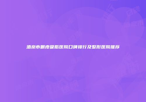 酒泉市眼皮吸脂医院口碑排行及整形医院推荐