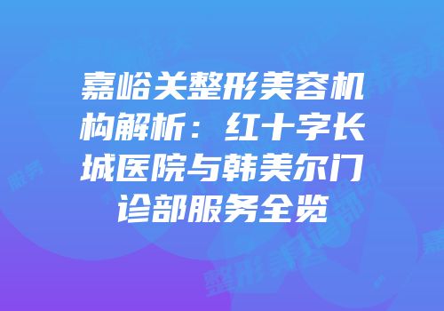 嘉峪关整形美容机构解析：红十字长城医院与韩美尔门诊部服务全览