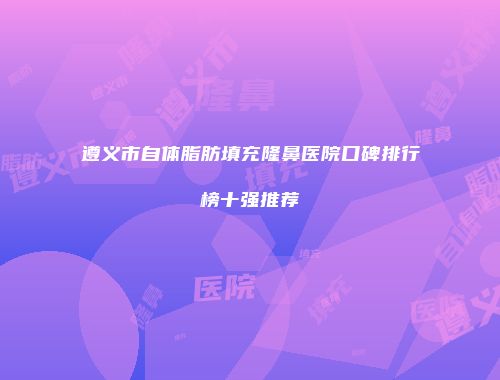 遵义市自体脂肪填充隆鼻医院口碑排行榜十强推荐
