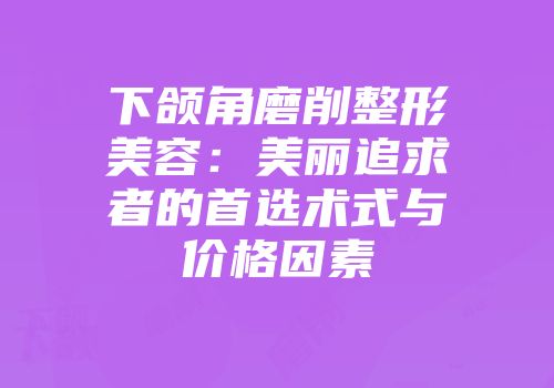 下颌角磨削整形美容：美丽追求者的首选术式与价格因素