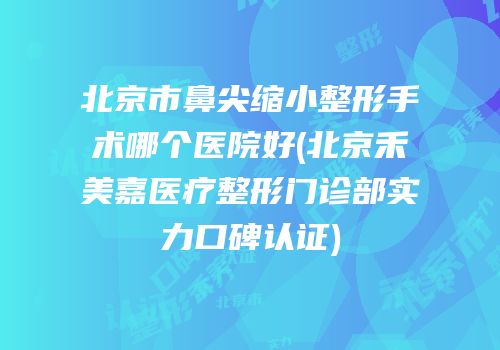 北京市鼻尖缩小整形手术哪个医院好(北京禾美嘉医疗整形门诊部实力口碑认证)
