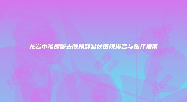 龙岩市玻尿酸去除颈部皱纹医院排名与选择指南