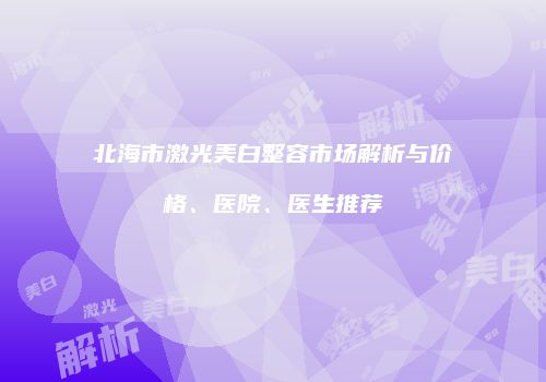 北海市激光美白整容市场解析与价格、医院、医生推荐