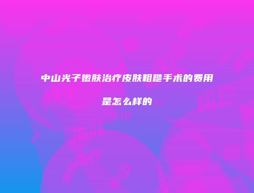 中山光子嫩肤治疗皮肤粗糙手术的费用是怎么样的