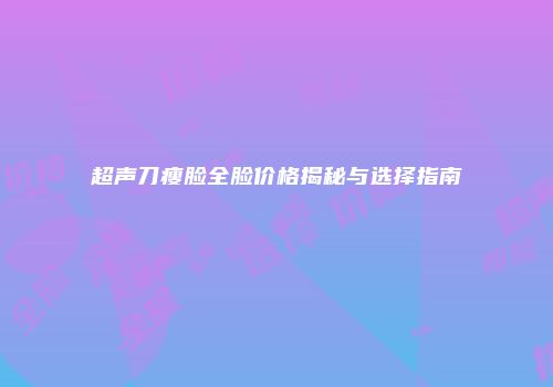 超声刀瘦脸全脸价格揭秘与选择指南