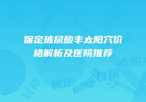保定玻尿酸丰太阳穴价格解析及医院推荐