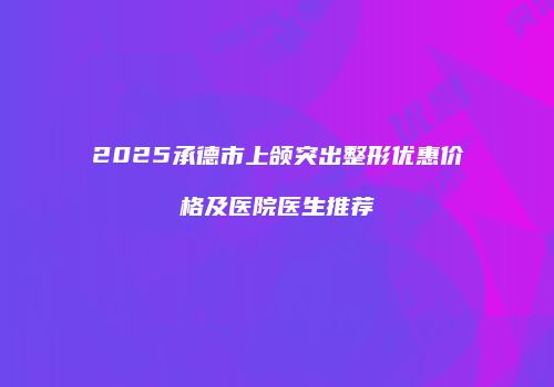 2025承德市上颌突出整形优惠价格及医院医生推荐