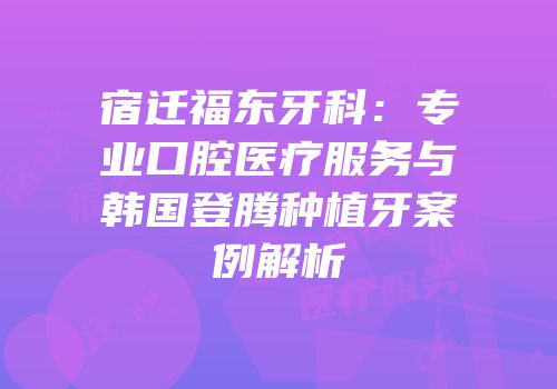 宿迁福东牙科：专业口腔医疗服务与韩国登腾种植牙案例解析