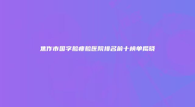 焦作市国字脸瘦脸医院排名前十榜单揭晓