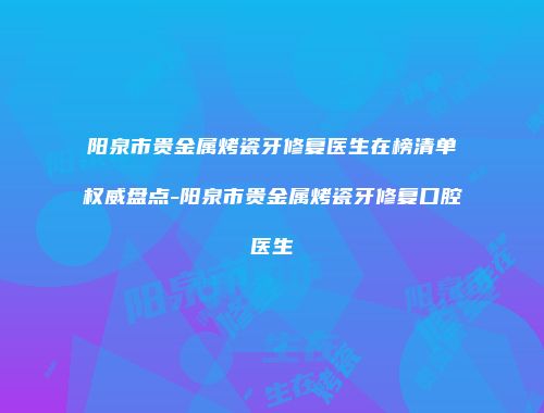 阳泉市贵金属烤瓷牙修复医生在榜清单权威盘点-阳泉市贵金属烤瓷牙修复口腔医生