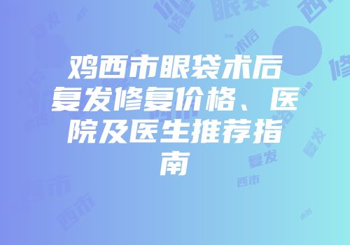 鸡西市眼袋术后复发修复价格、医院及医生推荐指南