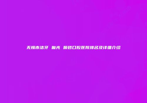 无锡市洁牙 抛光 喷砂口腔医院排名及详细介绍