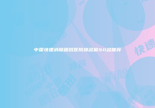 中国快速消除晒斑医院排名前50名推荐