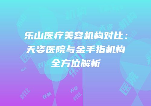 乐山医疗美容机构对比：天姿医院与金手指机构全方位解析