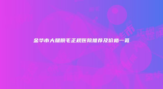 金华市大腿脱毛正规医院推荐及价格一览