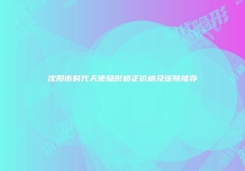 沈阳市时代天使隐形矫正价格及医院推荐
