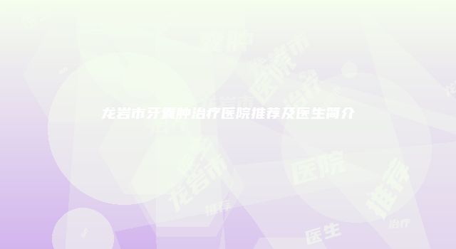 龙岩市牙囊肿治疗医院推荐及医生简介