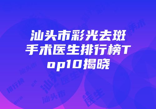 汕头市彩光去斑手术医生排行榜Top10揭晓