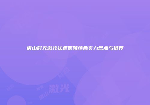 唐山时光激光祛痣医院综合实力盘点与推荐