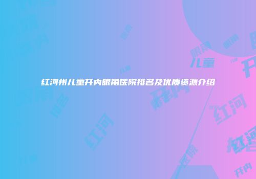 红河州儿童开内眼角医院排名及优质资源介绍