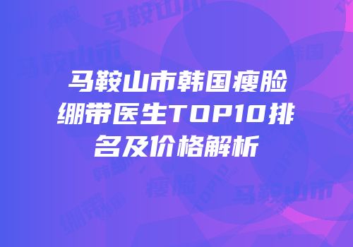 马鞍山市韩国瘦脸绷带医生TOP10排名及价格解析
