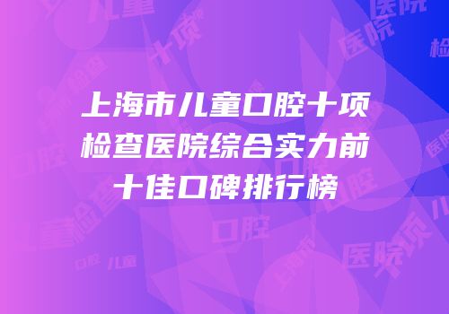 上海市儿童口腔十项检查医院综合实力前十佳口碑排行榜