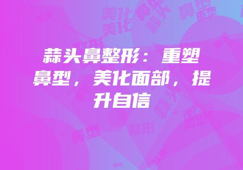 蒜头鼻整形：重塑鼻型，美化面部，提升自信