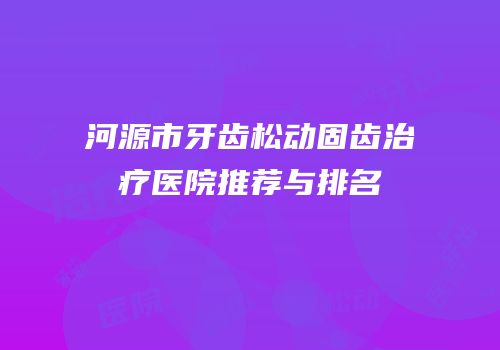 河源市牙齿松动固齿治疗医院推荐与排名
