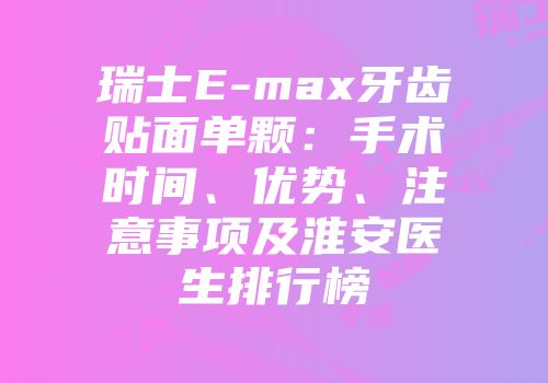 瑞士E-max牙齿贴面单颗：手术时间、优势、注意事项及淮安医生排行榜