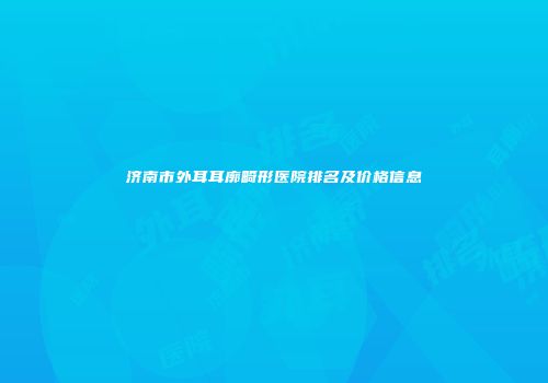 济南市外耳耳廓畸形医院排名及价格信息