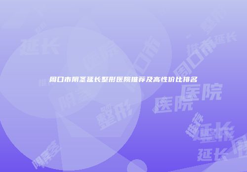 周口市阴茎延长整形医院推荐及高性价比排名