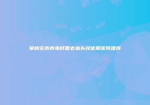 攀枝花市肉毒杆菌去抬头纹优质医院推荐