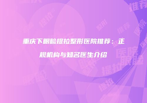 重庆下眼睑提拉整形医院推荐：正规机构与知名医生介绍