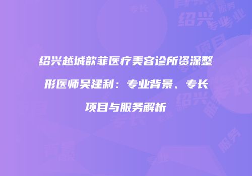 绍兴越城歆菲医疗美容诊所资深整形医师吴建利：专业背景、专长项目与服务解析