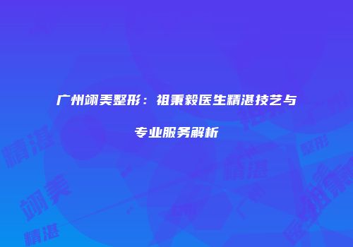 广州翊美整形：祖秉毅医生精湛技艺与专业服务解析