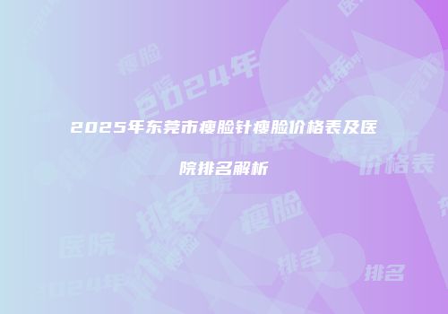 2025年东莞市瘦脸针瘦脸价格表及医院排名解析