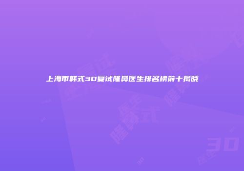 上海市韩式3D复试隆鼻医生排名榜前十揭晓