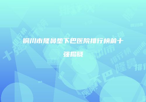 铜川市隆鼻垫下巴医院排行榜前十强揭晓