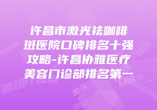 许昌市激光祛咖啡斑医院口碑排名十强攻略-许昌协雅医疗美容门诊部排名第一