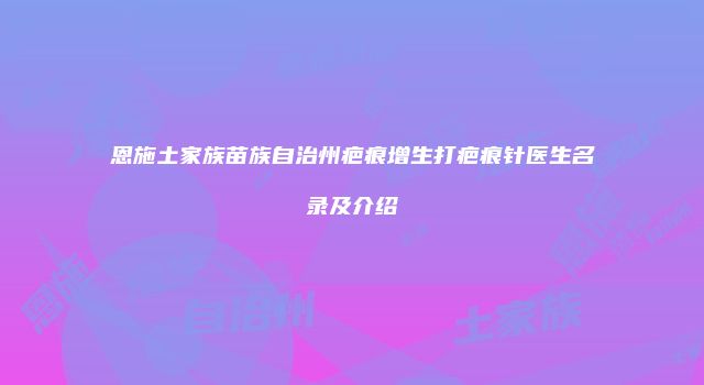 恩施土家族苗族自治州疤痕增生打疤痕针医生名录及介绍