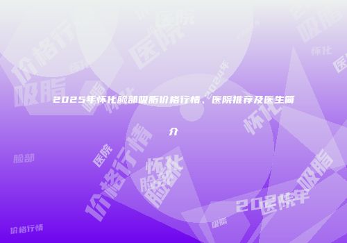 2025年怀化脸部吸脂价格行情、医院推荐及医生简介