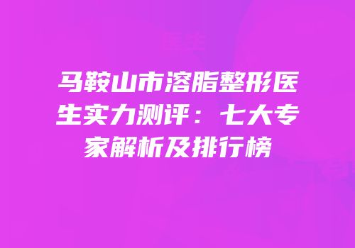 马鞍山市溶脂整形医生实力测评：七大专家解析及排行榜