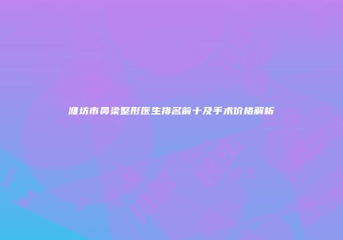 潍坊市鼻梁整形医生排名前十及手术价格解析