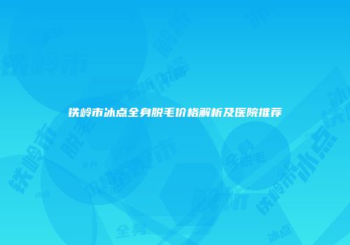铁岭市冰点全身脱毛价格解析及医院推荐