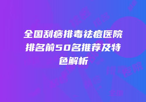 全国刮痧排毒祛痘医院排名前50名推荐及特色解析