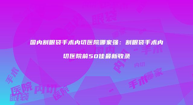国内割眼袋手术内切医院哪家强：割眼袋手术内切医院前50佳最新收录
