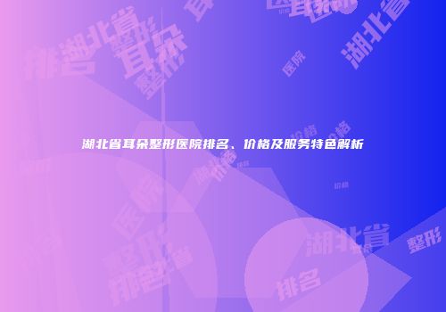 湖北省耳朵整形医院排名、价格及服务特色解析