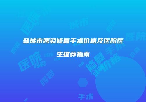 晋城市腭裂修复手术价格及医院医生推荐指南