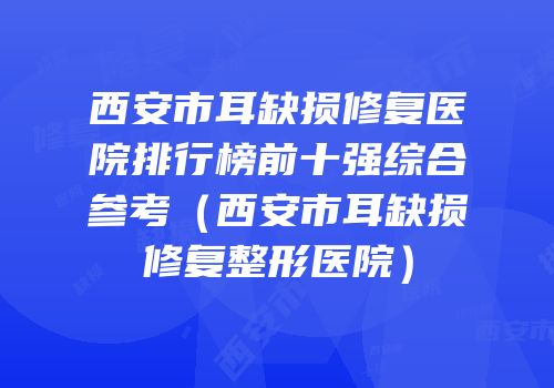 西安市耳缺损修复医院排行榜前十强综合参考（西安市耳缺损修复整形医院）