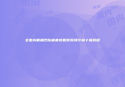 全国内眼角凹陷疤痕修复医院排行榜十强揭晓